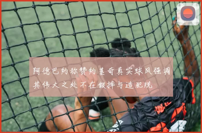 阿德巴约称赞约基奇真实球风强调其伟大之处不在假摔与造犯规