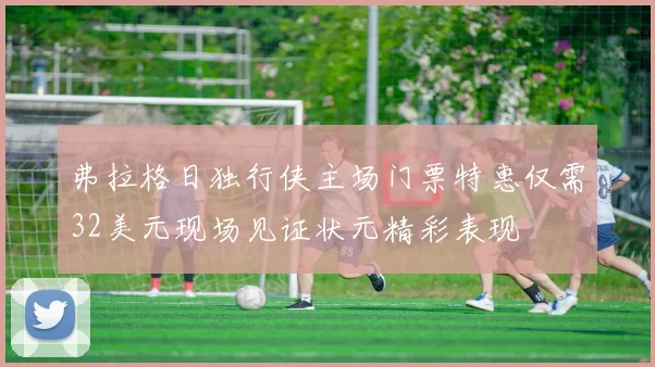 弗拉格日独行侠主场门票特惠仅需32美元现场见证状元精彩表现