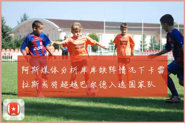 阿斯媒体分析库库缺阵情况下卡雷拉斯或将超越巴尔德入选国家队