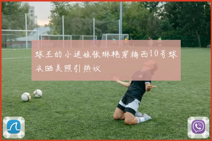 球王的小迷妹张琳艳穿梅西10号球衣晒美照引热议