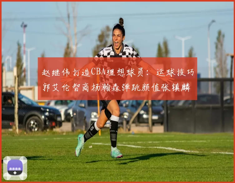 赵继伟打造CBA理想球员：运球技巧郭艾伦智商杨瀚森弹跳颜值张镇麟完美结合