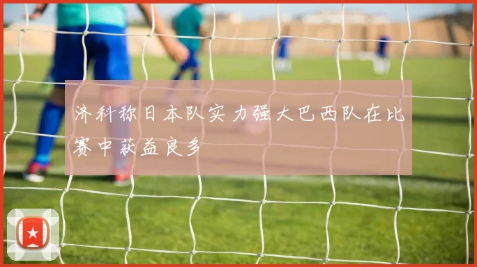 济科称日本队实力强大巴西队在比赛中获益良多