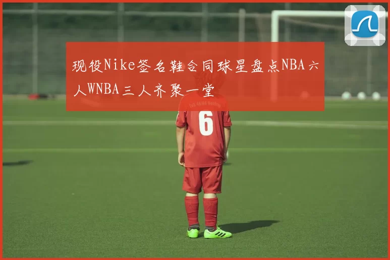 现役Nike签名鞋合同球星盘点NBA六人WNBA三人齐聚一堂
