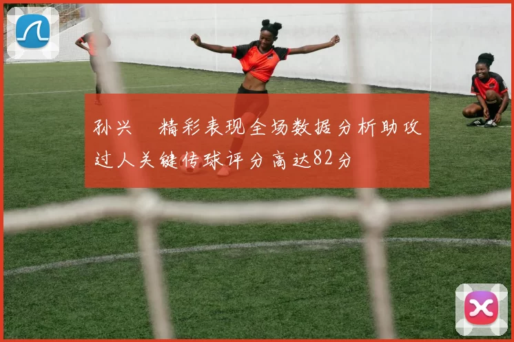 孙兴慜精彩表现全场数据分析助攻过人关键传球评分高达82分