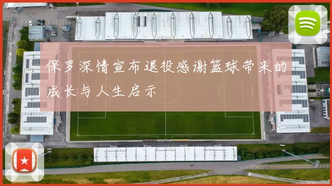 保罗深情宣布退役感谢篮球带来的成长与人生启示