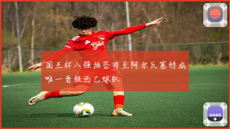 国王杯八强抽签将至阿尔瓦塞特成唯一晋级西乙球队