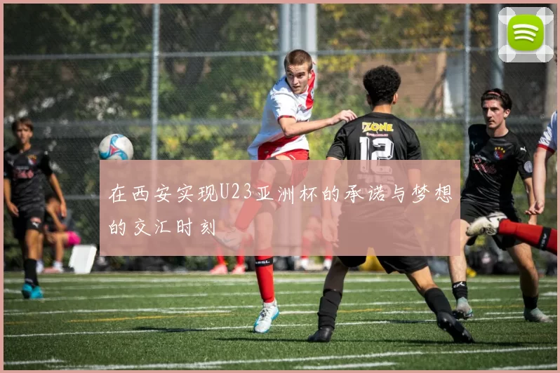 在西安实现U23亚洲杯的承诺与梦想的交汇时刻