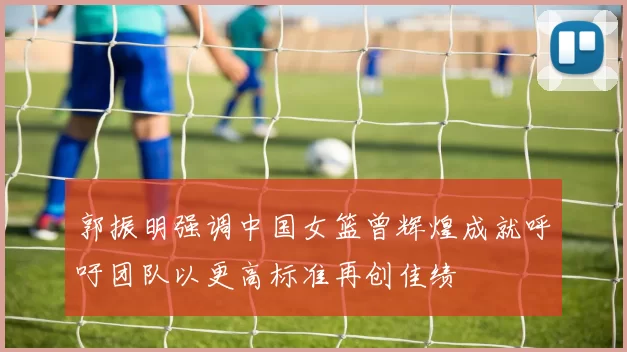郭振明强调中国女篮曾辉煌成就呼吁团队以更高标准再创佳绩