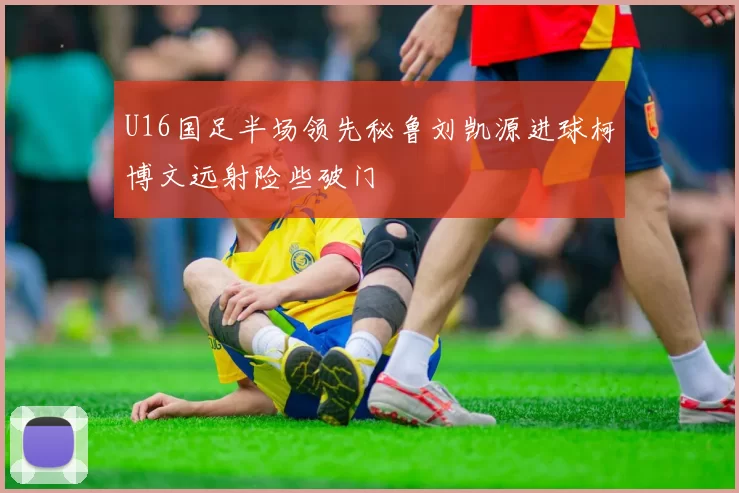 U16国足半场领先秘鲁刘凯源进球柯博文远射险些破门