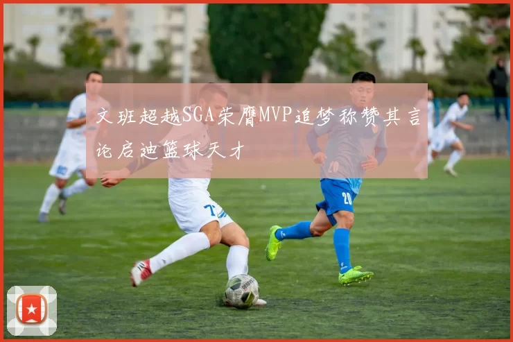 文班超越SGA荣膺MVP追梦称赞其言论启迪篮球天才