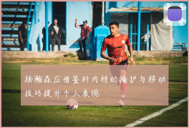 杨瀚森应借鉴科内特的掩护与移动技巧提升个人表现