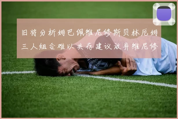 旧将分析姆巴佩维尼修斯贝林厄姆三人组合难以共存建议放弃维尼修斯