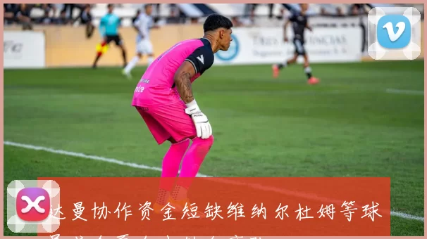 达曼协作资金短缺维纳尔杜姆等球员或今夏自由转会离队
