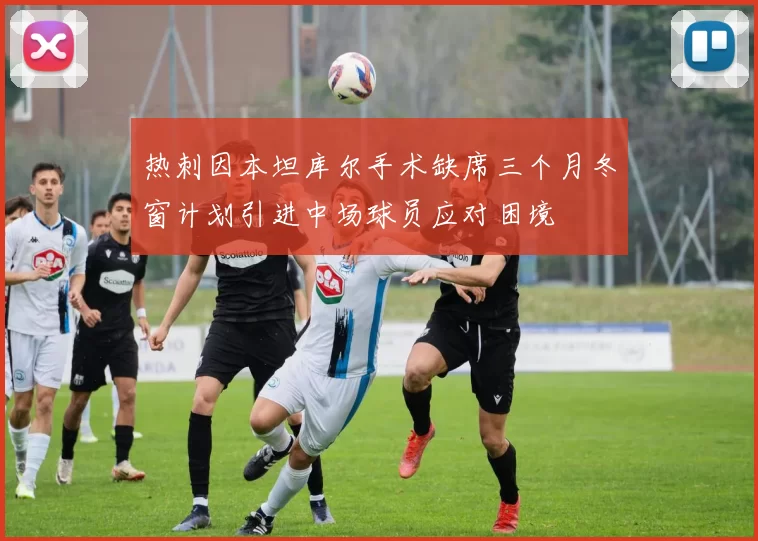 热刺因本坦库尔手术缺席三个月冬窗计划引进中场球员应对困境