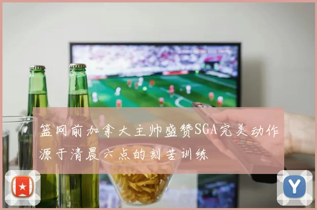 篮网前加拿大主帅盛赞SGA完美动作源于清晨六点的刻苦训练